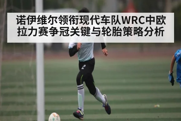 诺伊维尔领衔现代车队WRC中欧拉力赛争冠关键与轮胎策略分析