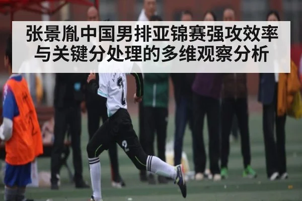 张景胤中国男排亚锦赛强攻效率与关键分处理的多维观察分析
