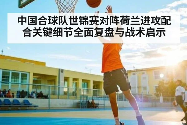 中国合球队世锦赛对阵荷兰进攻配合关键细节全面复盘与战术启示