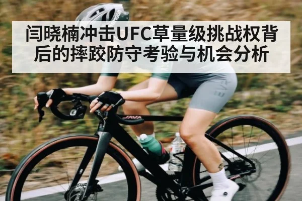 闫晓楠冲击UFC草量级挑战权背后的摔跤防守考验与机会分析