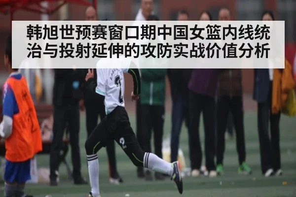 韩旭世预赛窗口期中国女篮内线统治与投射延伸的攻防实战价值分析